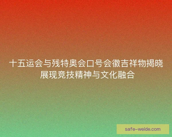 十五运会与残特奥会口号会徽吉祥物揭晓 展现竞技精神与文化融合